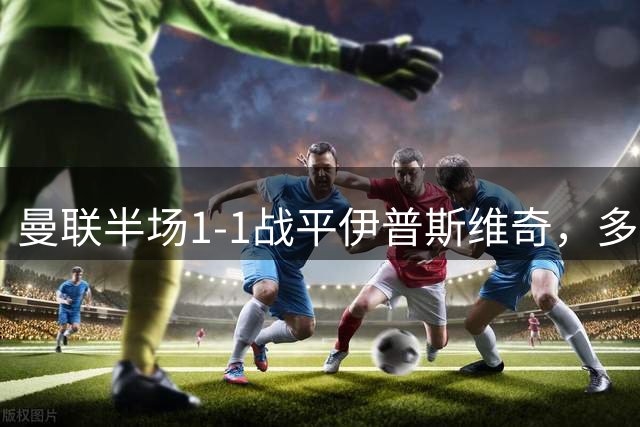 曼联半场1-1战平伊普斯维奇，多项数据对比出炉